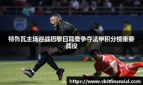 特鲁瓦主场迎战巴黎日耳曼争夺法甲积分榜重要战役